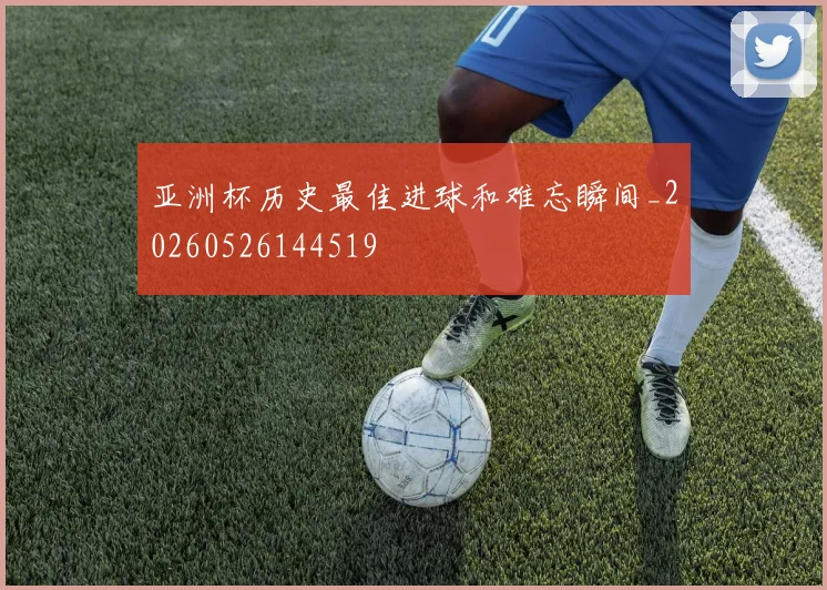 亚洲杯历史最佳进球和难忘瞬间_20260526144519