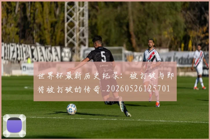 世界杯最新历史纪录:被打破与即将被打破的传奇_20260526125701