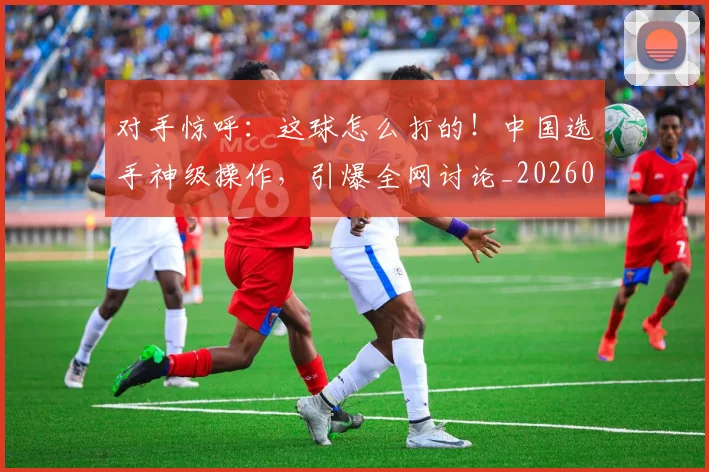 对手惊呼:这球怎么打的!中国选手神级操作,引爆全网讨论_20260707144843