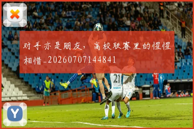对手亦是朋友，高校联赛里的惺惺相惜_20260707144841