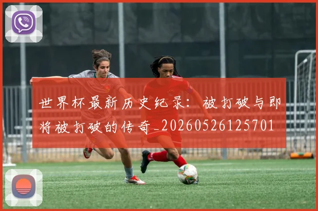 世界杯最新历史纪录:被打破与即将被打破的传奇_20260526125701
