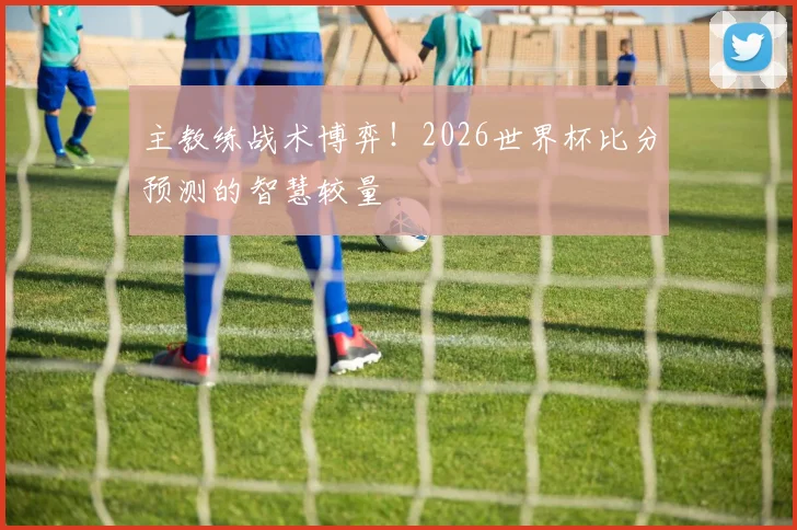 主教练战术博弈!2026世界杯比分预测的智慧较量