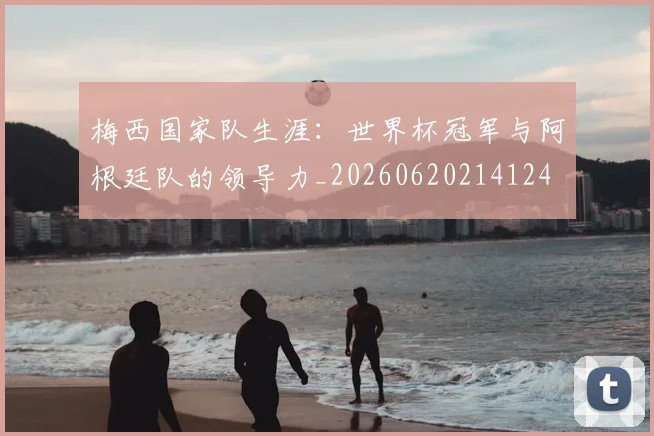 梅西国家队生涯：世界杯冠军与阿根廷队的领导力_20260620214124