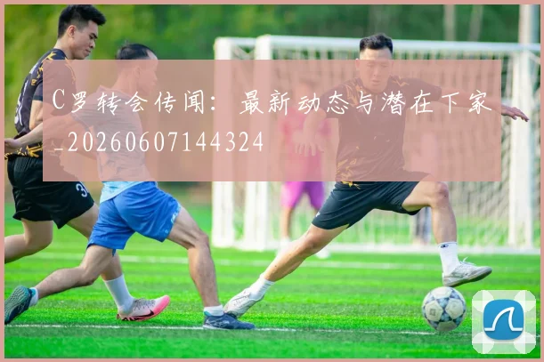 C罗转会传闻：最新动态与潜在下家_20260607144324