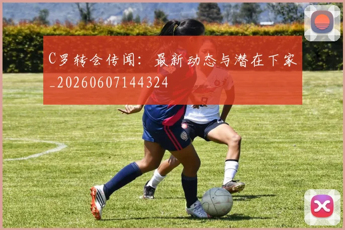 C罗转会传闻:最新动态与潜在下家_20260607144324