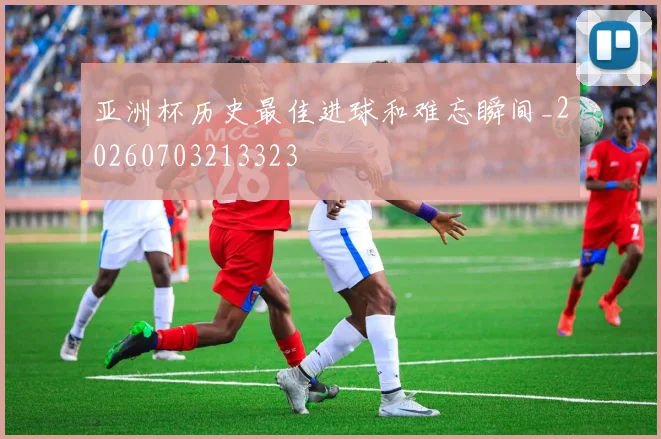 亚洲杯历史最佳进球和难忘瞬间_20260703213323