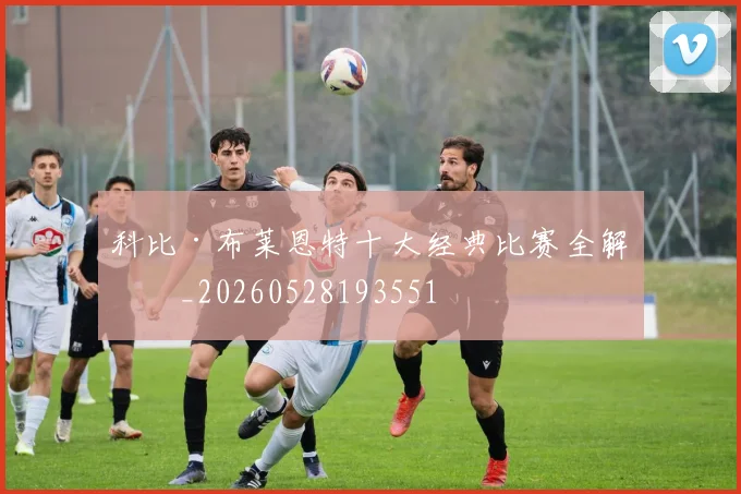 科比·布莱恩特十大经典比赛全解析_20260528193551