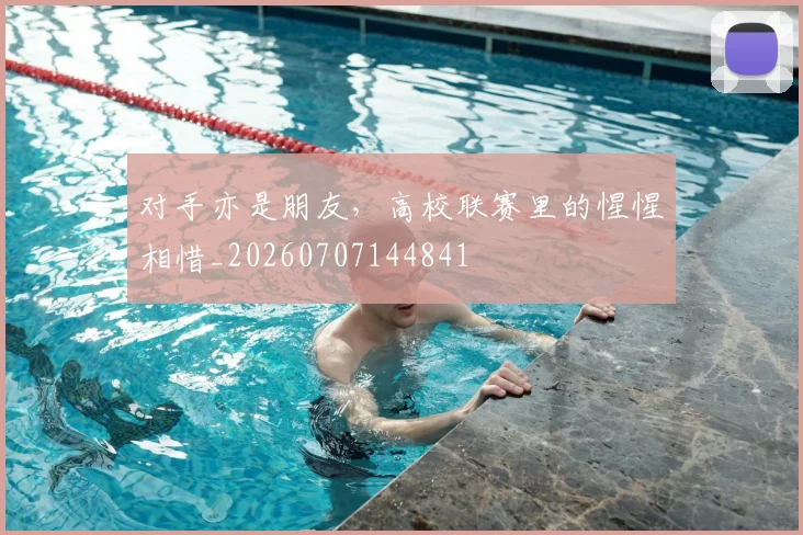 对手亦是朋友,高校联赛里的惺惺相惜_20260707144841