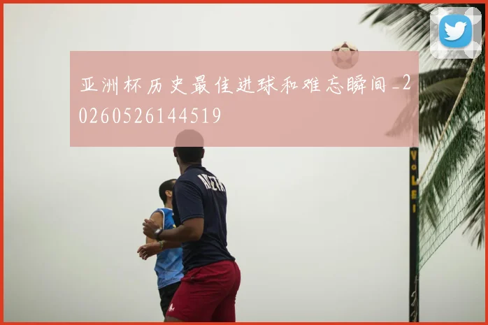 亚洲杯历史最佳进球和难忘瞬间_20260526144519