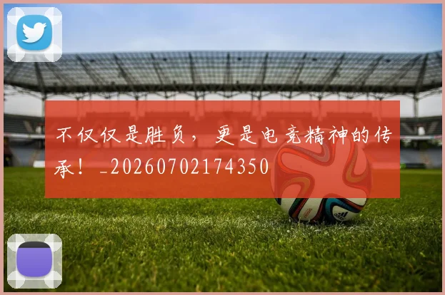 不仅仅是胜负，更是电竞精神的传承！_20260702174350