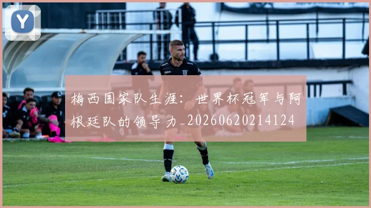 梅西国家队生涯：世界杯冠军与阿根廷队的领导力_20260620214124