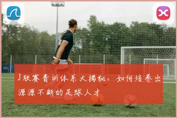J联赛青训体系大揭秘,如何培养出源源不断的足球人才