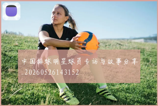 中国排球明星球员专访与故事分享_20260526143152